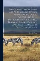 The Oriental or Arabian Art of Charming Horses and Breaking Colts. Containing Full Instructions for Raising, Training, Riding, Driving, Stabling, Feeding, and Doctoring Horses