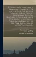 Illustrated Catalogue of a Remarkable Collection of Ancient Oriental Imperial Treasures of Rare Artistic Distinction, Recently Procured in China and Japan, to Be Sold at Unrestricted Public Sale by Direction of the Well-known Firm of Messrs. Yamanaka &...