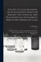 The Art of Glass-Blowing, or, Plain Instructions for Making the Chemical and Philosophical Instruments Which Are Formed of Glass