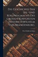 Die Geschichte Der See- Und Kolonialmacht Des Großen Kurfürsten Friedrich Wilhelm Von Brandenburg.