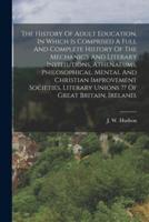 The History Of Adult Education, In Which Is Comprised A Full And Complete History Of The Mechanic's And Literary Institutions, Athenaeums, Philosophic