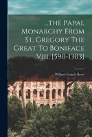 ...The Papal Monarchy From St. Gregory The Great To Boniface Viii. [590-1303]