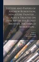 Letters and Papers of Andrew Robertson, Miniature Painter ... Also a Treatise on the Art by His Eldest Brother, Archibald Robertson ..
