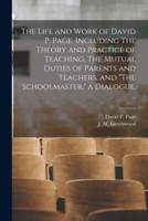 The Life and Work of David P. Page, Including The Theory and Practice of Teaching, The Mutual Duties of Parents and Teachers, and "The Schoolmaster," a Dialogue, ..