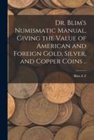 Dr. Blim's Numismatic Manual, Giving the Value of American and Foreign Gold, Silver, and Copper Coins ..