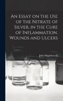An Essay on the Use of the Nitrate of Silver, in the Cure of Inflammation, Wounds and Ulcers