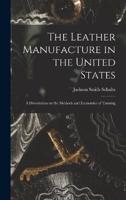 The Leather Manufacture in the United States; a Dissertation on the Methods and Economies of Tanning