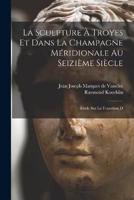 La Sculpture À Troyes Et Dans La Champagne Méridionale Au Seizième Siècle; Étude Sur La Transition D