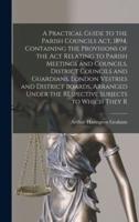 A Practical Guide to the Parish Councils Act, 1894, Containing the Provisions of the Act Relating to Parish Meetings and Councils, District Councils and Guardians, London Vestries and District Boards, Arranged Under the Respective Subjects to Which They R