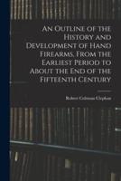 An Outline of the History and Development of Hand Firearms, From the Earliest Period to About the End of the Fifteenth Century