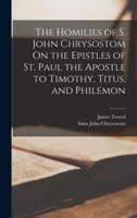 The Homilies of S. John Chrysostom On the Epistles of St. Paul the Apostle to Timothy, Titus, and Philemon