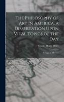The Philosophy of Art in America, a Dissertation Upon Vital Topics of the Day; Perhaps of All Time