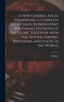 A New General Atlas, Comprising a Complete Set of Maps, Representing the Grand Divisions of the Globe, Together With the Several Empires, Kingdoms and States in the World;