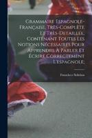 Grammaire Espagnole-Française, Très-Complète Et Très-Detaillée, Contenant Toutes Les Notions Nécessaires Pour Apprendre À Parler Et Écrire Correctement L'espagnole;