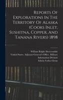 Reports Of Explorations In The Territory Of Alaska (Cooks Inlet, Sushitna, Copper, And Tanana Rivers) 1898
