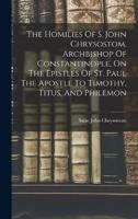 The Homilies Of S. John Chrysostom, Archbishop Of Constantinople, On The Epistles Of St. Paul The Apostle To Timothy, Titus, And Philemon