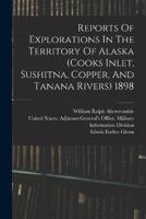 Reports Of Explorations In The Territory Of Alaska (Cooks Inlet, Sushitna, Copper, And Tanana Rivers) 1898