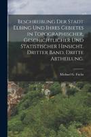 Beschreibung Der Stadt Elbing Und Ihres Gebietes in Topographischer, Geschichtlicher Und Statistischer Hinsicht. Dritter Band. Dritte Abtheilung.