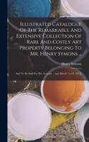 Illustrated Catalogue Of The Remarkable And Extensive Collection Of Rare And Costly Art Property Belonging To Mr. Henry Symons ...