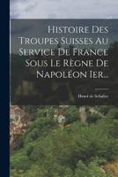 Histoire Des Troupes Suisses Au Service De France Sous Le Règne De Napoléon Ier...