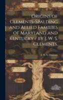 Origins of Clements-Spalding and Allied Families of Maryland and Kentucky / By J. W. S. Clements.
