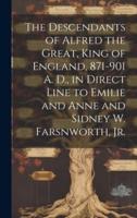 The Descendants of Alfred the Great, King of England, 871-901 A. D., in Direct Line to Emilie and Anne and Sidney W. Farsnworth, Jr.
