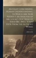 An Essay Concerning Human Understanding. To Which Are Now Added, I. An Analysis of Mr. Locke's Doctrine of Ideas [&C., Incl. Some] Extr. From the Author's Works