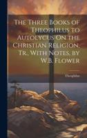 The Three Books of Theophilus to Autolycus On the Christian Religion, Tr., With Notes, by W.B. Flower