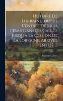 Histoire De Lorraine...depuis L'entrée De Jules César Dans Les Gaules Jusqu'à La Cession De La Lorraine, Arrivée En 1737, ...