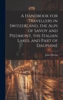 A Handbook for Travellers in Switzerland, the Alps of Savoy and Piedmont, the Italian Lakes, and Part of Dauphiné