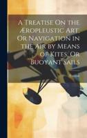 A Treatise On the Æropleustic Art, Or Navigation in the Air by Means of Kites, Or Buoyant Sails