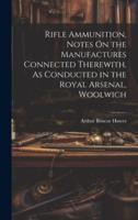 Rifle Ammunition, Notes On the Manufactures Connected Therewith, As Conducted in the Royal Arsenal, Woolwich
