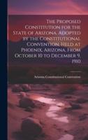 The Proposed Constitution for the State of Arizona. Adopted by the Constitutional Convention, Held at Phoenix, Arizona, From October 10 to December 9, 1910