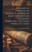 Outlines of Unfulfilled Prophecy, an Inquiry Into the Scripture Testimony Respecting the 'Good Things to Come'