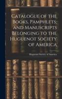 Catalogue of the Books, Pamphlets, and Manuscripts Belonging to the Huguenot Society of America
