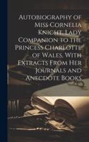 Autobiography of Miss Cornelia Knight, Lady Companion to the Princess Charlotte of Wales, With Extracts From Her Journals and Anecdote Books