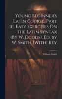 Young Beginner's Latin Course, Part Iii. Easy Exercises On the Latin Syntax (By W. Dodds). Ed. By W. Smith. [With] Key