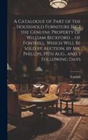 A Catalogue of Part of the ... Household Furniture [&C.] the Genuine Property of William Beckford ... Of Fonthill. Which Will Be Sold by Auction, by Mr. Phillips, 19Th Aug., and 3 Following Days
