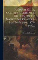 Histoire De La Guerre De Lorraine Ou Du Siège De Nancy Par Charles-Le-Téméraire, 1473-1477...