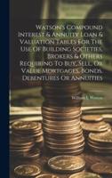 Watson's Compound Interest & Annuity Loan & Valuation Tables For The Use Of Building Societies, Brokers & Others Requiring To Buy, Sell, Or Value Mortgages, Bonds, Debentures Or Annuities