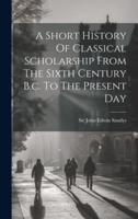A Short History Of Classical Scholarship From The Sixth Century B.c. To The Present Day