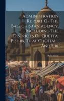 Administration Report Of The Baluchistan Agency, Including The Districts Of Quetta, Pishin, Thal Chotiali, And Sibi