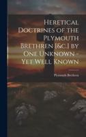 Heretical Doctrines of the Plymouth Brethren [&C.] by One Unknown - Yet Well Known