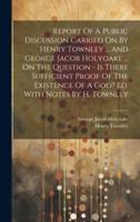 Report Of A Public Discussion Carried On By Henry Townley ... And George Jacob Holyoake ... On The Question - Is There Sufficient Proof Of The Existence Of A God? Ed. With Notes By H. Townley