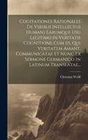 Cogitationes Rationales De Viribus Intellectus Humani Earumque Usu Legitimo In Veritatis Cognitione Cum Iis, Qui Veritatem Amant, Communicatae Et Nunc Ex Sermone Germanico In Latinum Translatae...