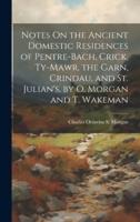 Notes On the Ancient Domestic Residences of Pentre-Bach, Crick, Ty-Mawr, the Garn, Crindau, and St. Julian's, by O. Morgan and T. Wakeman