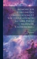 Mémoire Sur L'origine Des Constellations Et Sur L'explication De La Fable Par Le Moyen De L'astronomie...