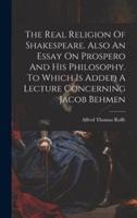 The Real Religion Of Shakespeare. Also An Essay On Prospero And His Philosophy. To Which Is Added A Lecture Concerning Jacob Behmen