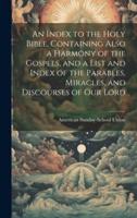 An Index to the Holy Bible, Containing Also a Harmony of the Gospels, and a List and Index of the Parables, Miracles, and Discourses of Our Lord