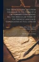 The French Verbs, or A New Grammar, in the Form of a Dictionary. Containing All the Irregular Verbs of the French Language, Conjugated at Full Length